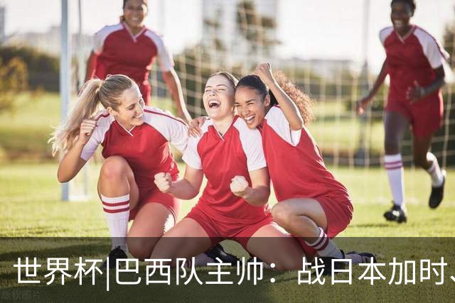 世界杯|巴西队主帅：战日本加时、点球都有预案