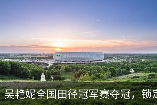 吴艳妮全国田径冠军赛夺冠，锁定亚运会参赛资格