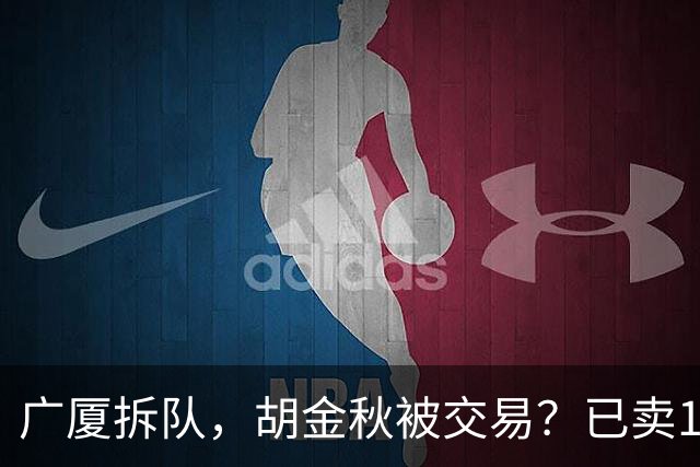 广厦拆队，胡金秋被交易？已卖1人，下家3选1，孙铭徽或也离队