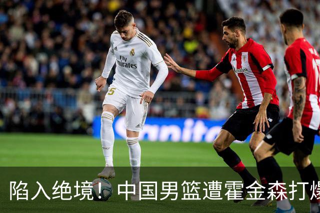 陷入绝境！中国男篮遭霍金森打爆 末轮不胜将无缘世界杯